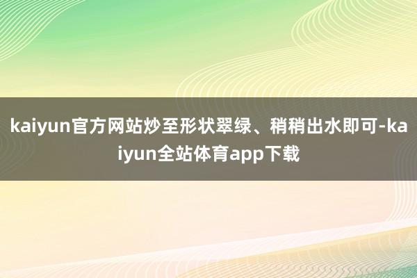 kaiyun官方网站炒至形状翠绿、稍稍出水即可-kaiyun全站体育app下载