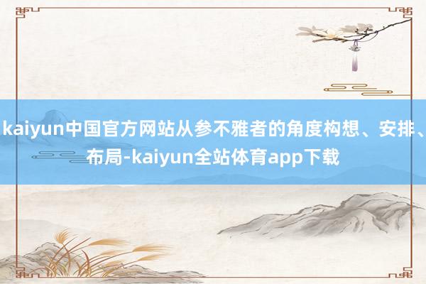 kaiyun中国官方网站从参不雅者的角度构想、安排、布局-kaiyun全站体育app下载