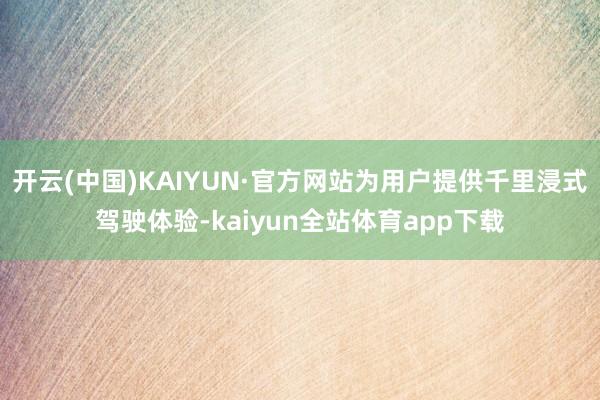 开云(中国)KAIYUN·官方网站为用户提供千里浸式驾驶体验-kaiyun全站体育app下载