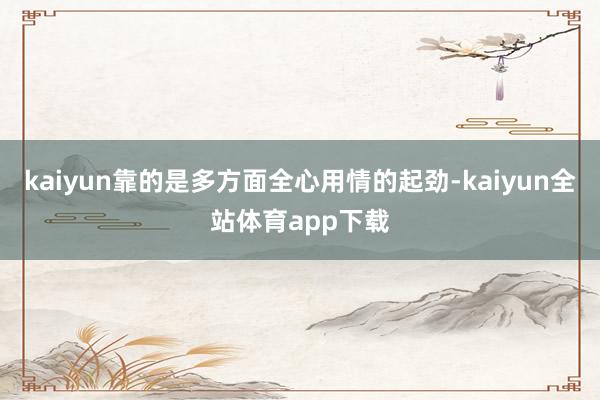 kaiyun靠的是多方面全心用情的起劲-kaiyun全站体育app下载