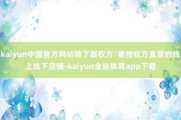 kaiyun中国官方网站除了版权方/被授权方直营的线上线下店铺-kaiyun全站体育app下载