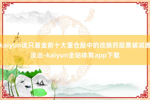 kaiyun该只基金前十大重仓股中的改换药股票被减握淡出-kaiyun全站体育app下载