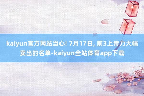 kaiyun官方网站当心! 7月17日, 前3上帝力大幅卖出的名单-kaiyun全站体育app下载
