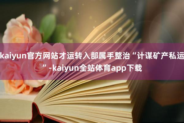 kaiyun官方网站才运转入部属手整治“计谋矿产私运”-kaiyun全站体育app下载