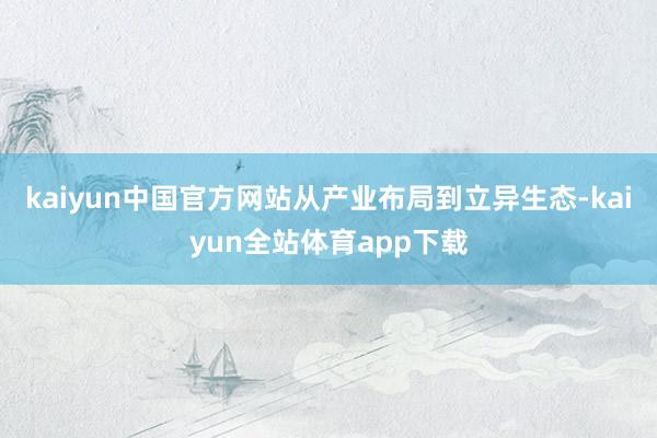 kaiyun中国官方网站从产业布局到立异生态-kaiyun全站体育app下载
