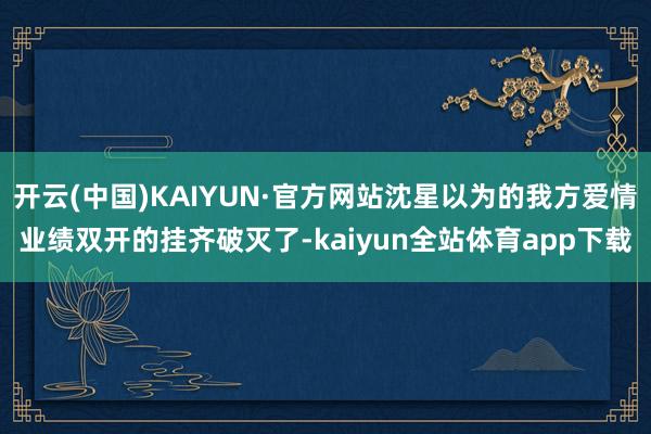 开云(中国)KAIYUN·官方网站沈星以为的我方爱情业绩双开的挂齐破灭了-kaiyun全站体育app下载