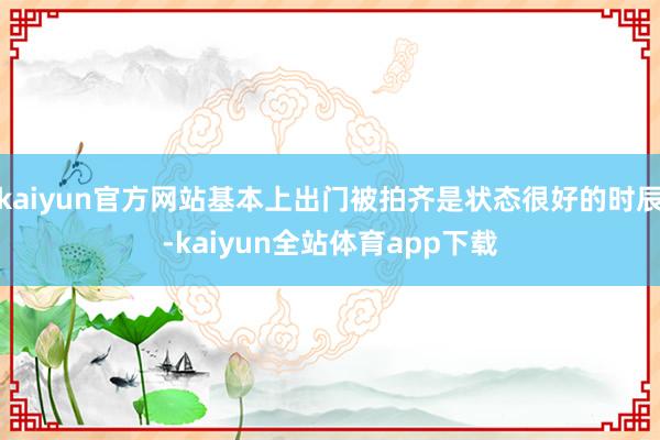 kaiyun官方网站基本上出门被拍齐是状态很好的时辰-kaiyun全站体育app下载