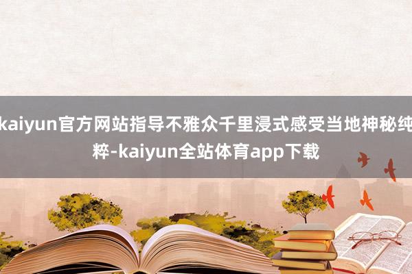 kaiyun官方网站指导不雅众千里浸式感受当地神秘纯粹-kaiyun全站体育app下载