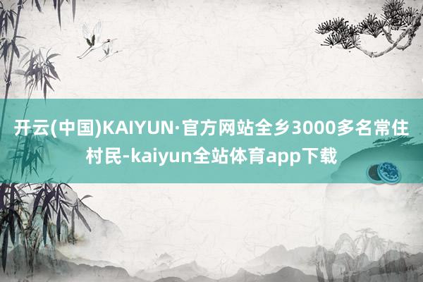 开云(中国)KAIYUN·官方网站全乡3000多名常住村民-kaiyun全站体育app下载