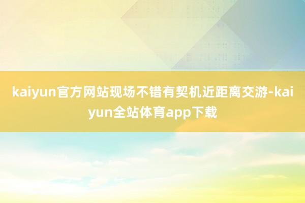 kaiyun官方网站现场不错有契机近距离交游-kaiyun全站体育app下载