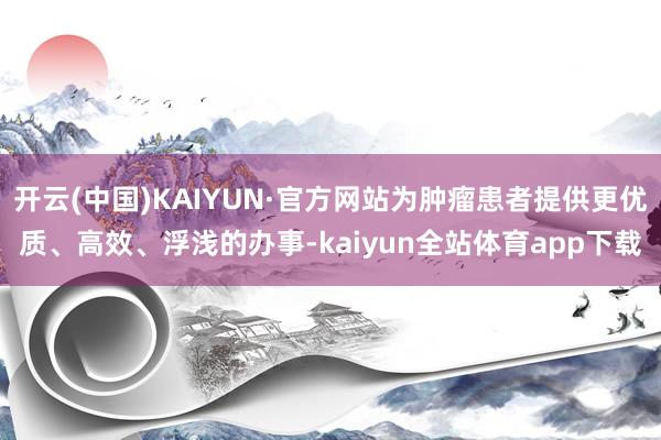 开云(中国)KAIYUN·官方网站为肿瘤患者提供更优质、高效、浮浅的办事-kaiyun全站体育app下载