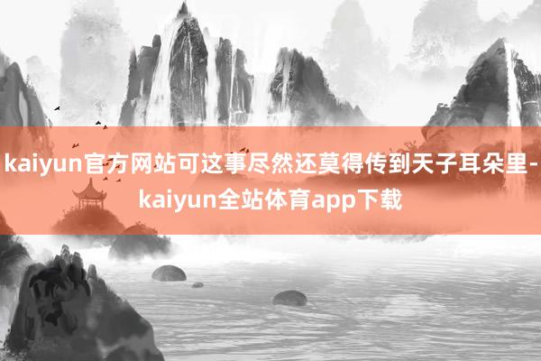 kaiyun官方网站可这事尽然还莫得传到天子耳朵里-kaiyun全站体育app下载