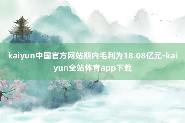 kaiyun中国官方网站期内毛利为18.08亿元-kaiyun全站体育app下载