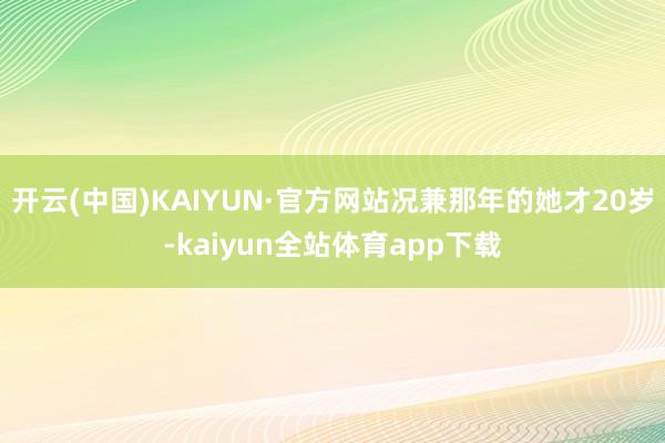 开云(中国)KAIYUN·官方网站况兼那年的她才20岁-kaiyun全站体育app下载