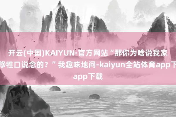 开云(中国)KAIYUN·官方网站“那你为啥说我家是修牲口说念的？”我趣味地问-kaiyun全站体育app下载