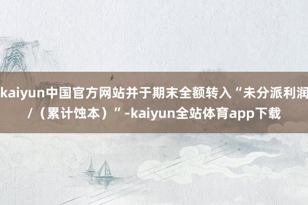 kaiyun中国官方网站并于期末全额转入“未分派利润/(累计蚀本)”-kaiyun全站体育app下载