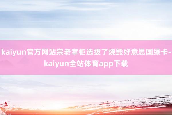 kaiyun官方网站宗老掌柜选拔了烧毁好意思国绿卡-kaiyun全站体育app下载