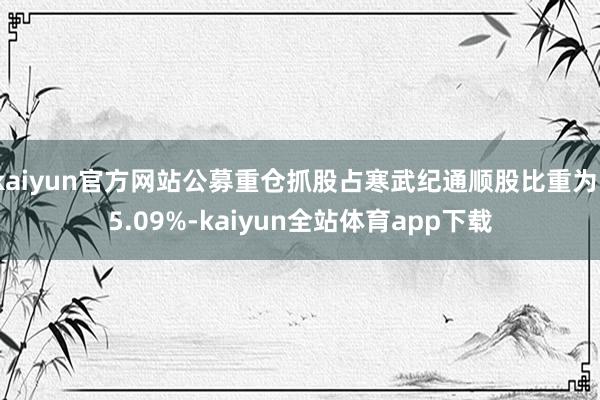 kaiyun官方网站公募重仓抓股占寒武纪通顺股比重为15.09%-kaiyun全站体育app下载