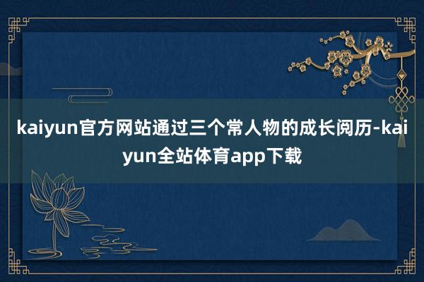 kaiyun官方网站通过三个常人物的成长阅历-kaiyun全站体育app下载