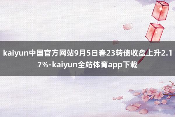 kaiyun中国官方网站9月5日春23转债收盘上升2.17%-kaiyun全站体育app下载