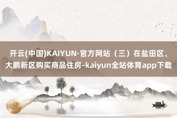 开云(中国)KAIYUN·官方网站　　（三）在盐田区、大鹏新区购买商品住房-kaiyun全站体育app下载