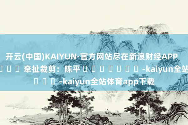 开云(中国)KAIYUN·官方网站尽在新浪财经APP            						牵扯裁剪:陈平 							-kaiyun全站体育app下载