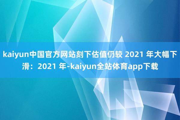 kaiyun中国官方网站刻下估值仍较 2021 年大幅下滑:2021 年-kaiyun全站体育app下载
