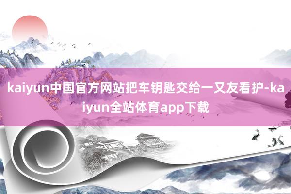 kaiyun中国官方网站把车钥匙交给一又友看护-kaiyun全站体育app下载
