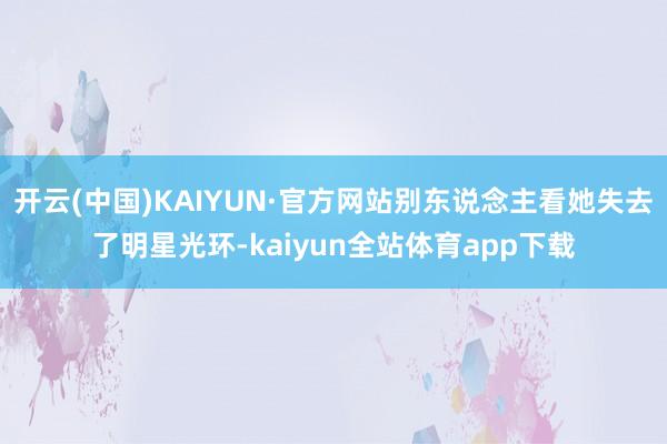 开云(中国)KAIYUN·官方网站别东说念主看她失去了明星光环-kaiyun全站体育app下载