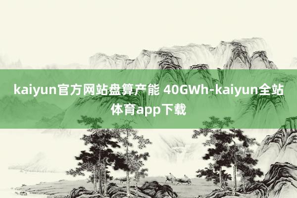 kaiyun官方网站盘算产能 40GWh-kaiyun全站体育app下载
