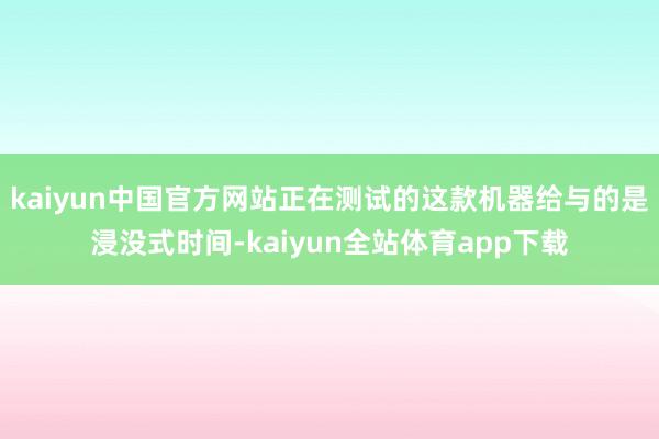 kaiyun中国官方网站正在测试的这款机器给与的是浸没式时间-kaiyun全站体育app下载