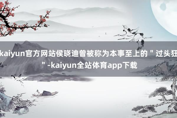 kaiyun官方网站侯晓迪曾被称为本事至上的"过头狂"-kaiyun全站体育app下载