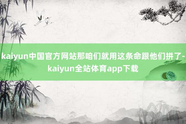 kaiyun中国官方网站那咱们就用这条命跟他们拼了-kaiyun全站体育app下载