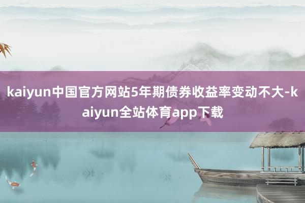 kaiyun中国官方网站5年期债券收益率变动不大-kaiyun全站体育app下载