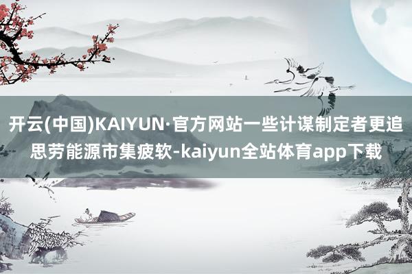开云(中国)KAIYUN·官方网站一些计谋制定者更追思劳能源市集疲软-kaiyun全站体育app下载
