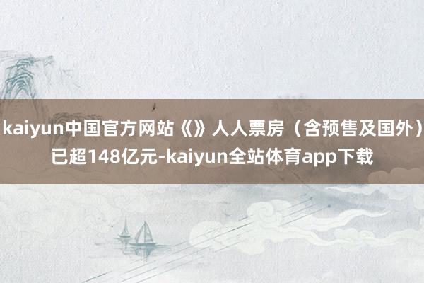 kaiyun中国官方网站《》人人票房（含预售及国外）已超148亿元-kaiyun全站体育app下载