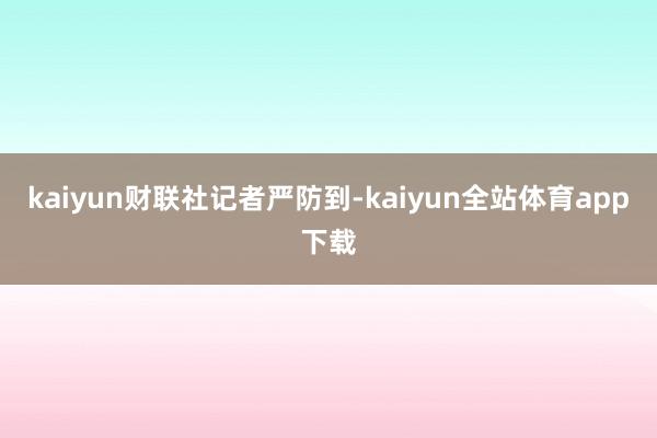 kaiyun 财联社记者严防到-kaiyun全站体育app下载