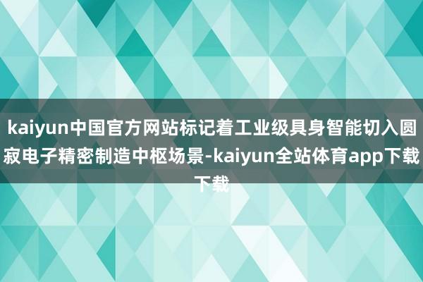 kaiyun中国官方网站标记着工业级具身智能切入圆寂电子精密制造中枢场景-kaiyun全站体育app下载