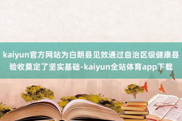 kaiyun官方网站为白朗县见效通过自治区级健康县验收奠定了坚实基础-kaiyun全站体育app下载