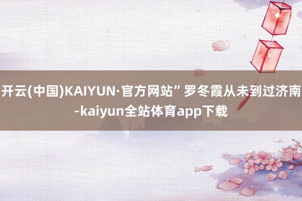 开云(中国)KAIYUN·官方网站”罗冬霞从未到过济南-kaiyun全站体育app下载