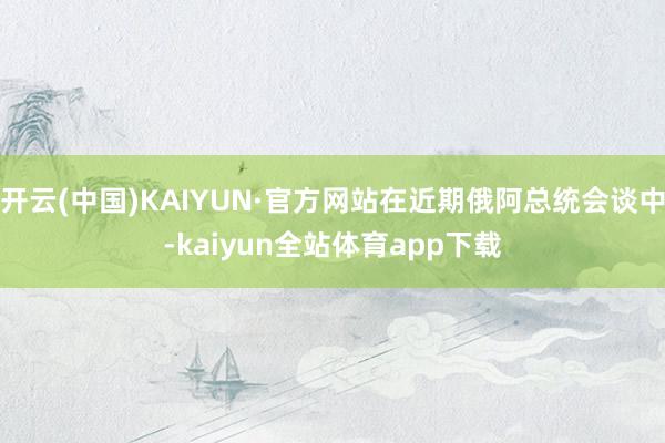 开云(中国)KAIYUN·官方网站在近期俄阿总统会谈中-kaiyun全站体育app下载