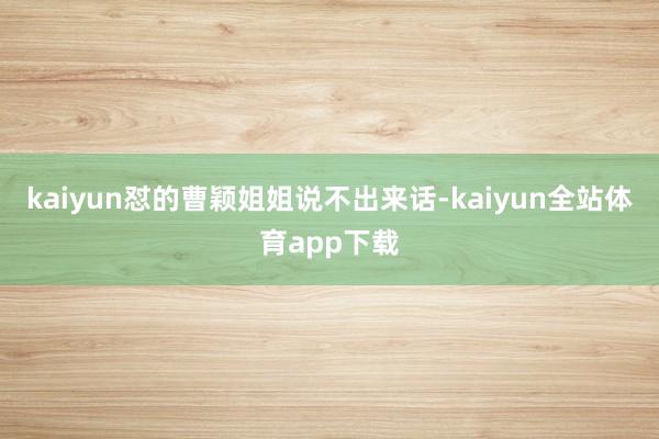 kaiyun怼的曹颖姐姐说不出来话-kaiyun全站体育app下载