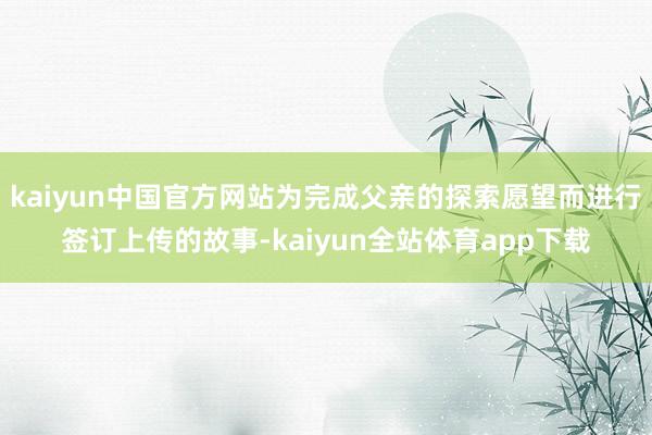 kaiyun中国官方网站为完成父亲的探索愿望而进行签订上传的故事-kaiyun全站体育app下载