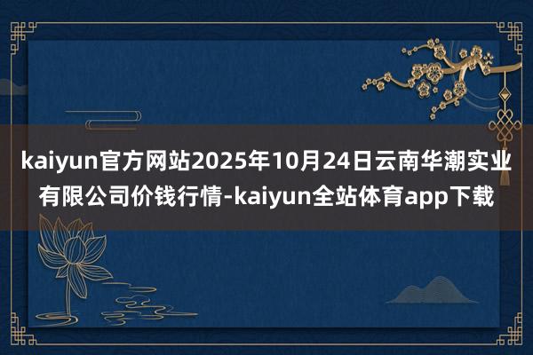 kaiyun官方网站2025年10月24日云南华潮实业有限公司价钱行情-kaiyun全站体育app下载