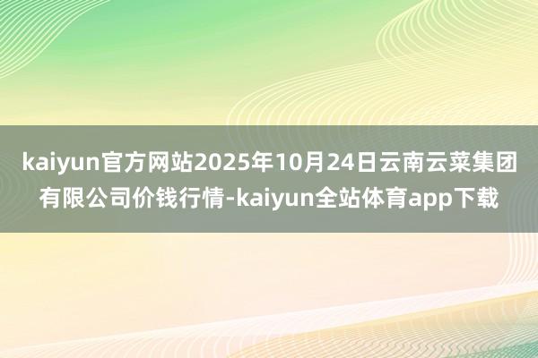 kaiyun官方网站2025年10月24日云南云菜集团有限公司价钱行情-kaiyun全站体育app下载