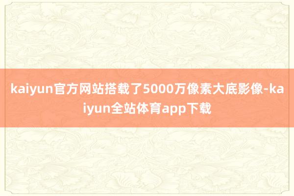 kaiyun官方网站搭载了5000万像素大底影像-kaiyun全站体育app下载