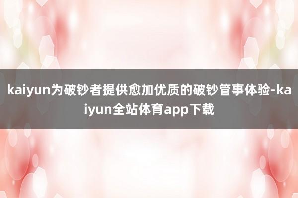 kaiyun为破钞者提供愈加优质的破钞管事体验-kaiyun全站体育app下载