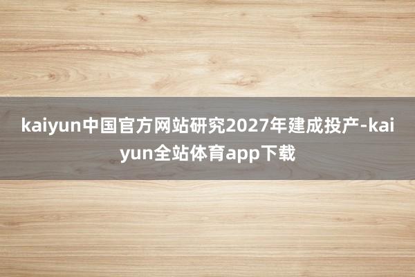 kaiyun中国官方网站研究2027年建成投产-kaiyun全站体育app下载