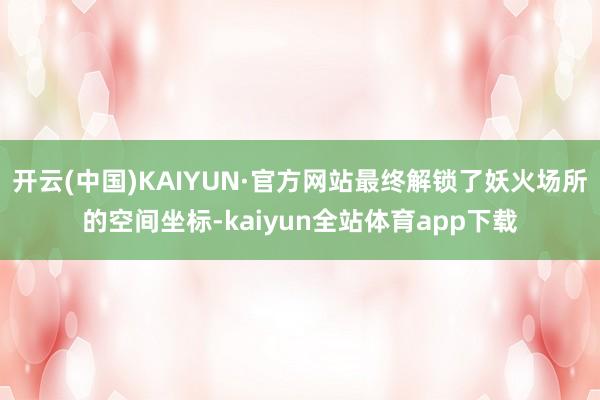 开云(中国)KAIYUN·官方网站最终解锁了妖火场所的空间坐标-kaiyun全站体育app下载