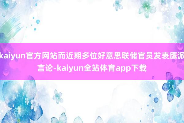 kaiyun官方网站而近期多位好意思联储官员发表鹰派言论-kaiyun全站体育app下载